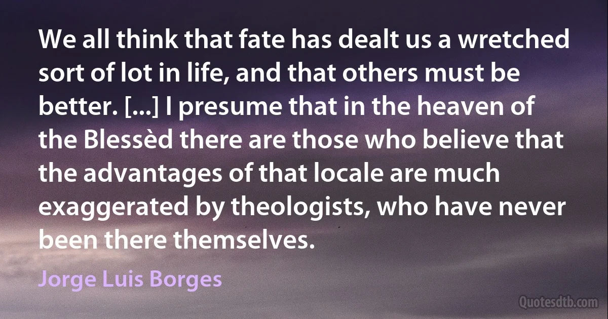 We all think that fate has dealt us a wretched sort of lot in life, and that others must be better. [...] I presume that in the heaven of the Blessèd there are those who believe that the advantages of that locale are much exaggerated by theologists, who have never been there themselves. (Jorge Luis Borges)