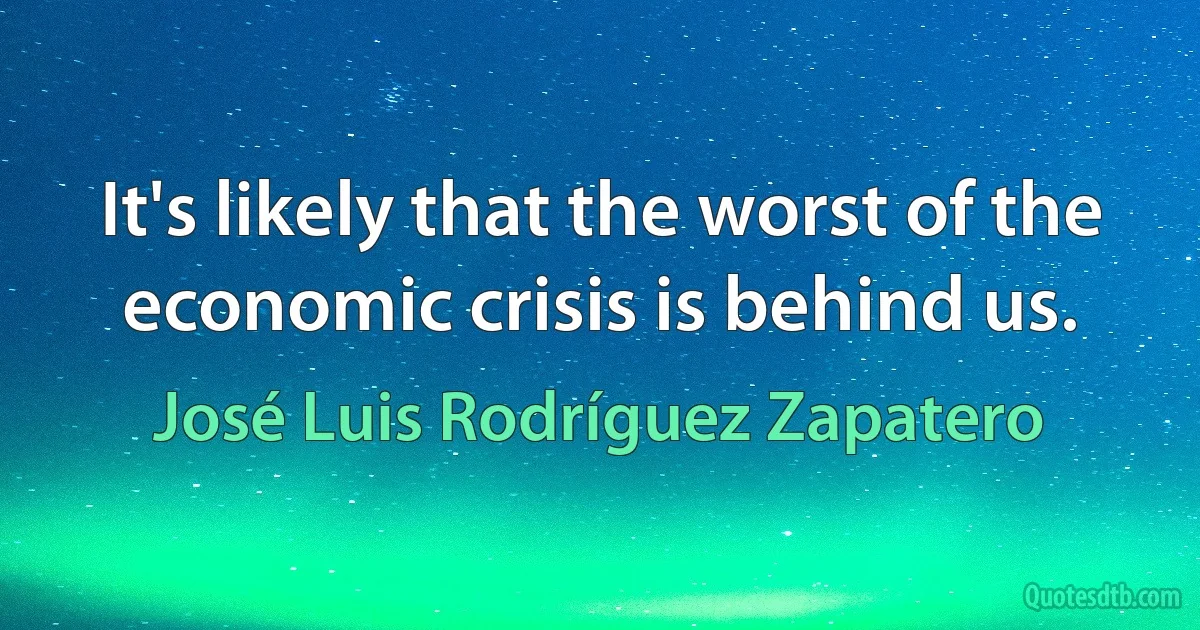 It's likely that the worst of the economic crisis is behind us. (José Luis Rodríguez Zapatero)