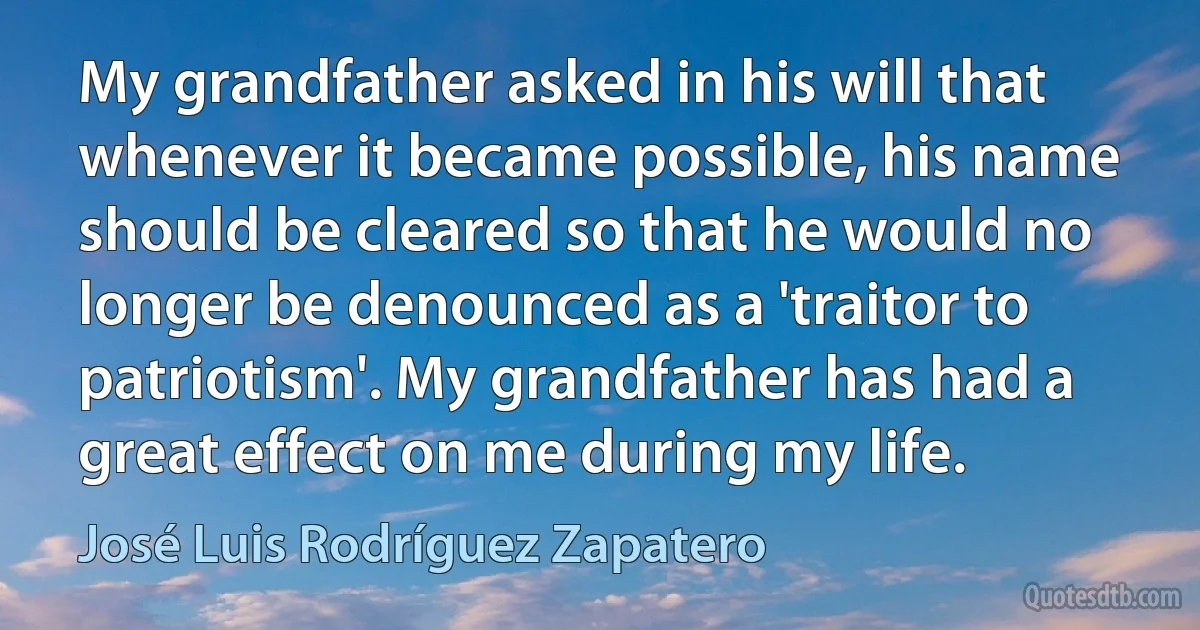 My grandfather asked in his will that whenever it became possible, his name should be cleared so that he would no longer be denounced as a 'traitor to patriotism'. My grandfather has had a great effect on me during my life. (José Luis Rodríguez Zapatero)