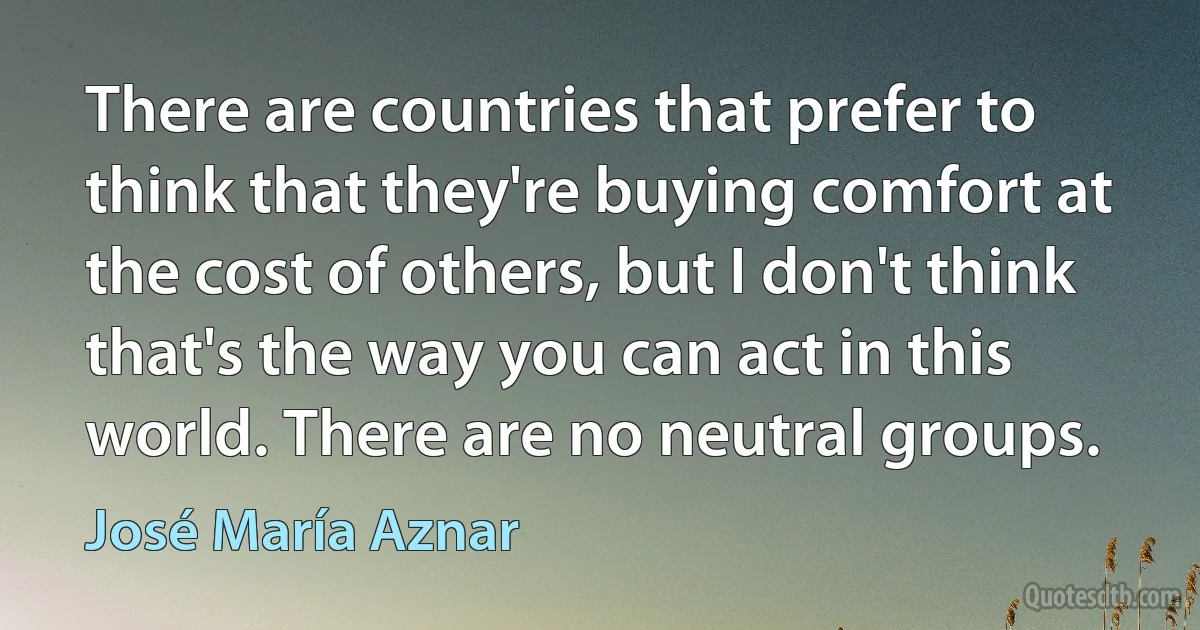 There are countries that prefer to think that they're buying comfort at the cost of others, but I don't think that's the way you can act in this world. There are no neutral groups. (José María Aznar)