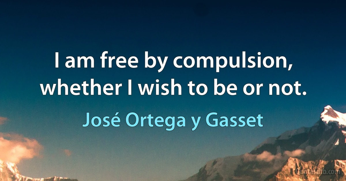 I am free by compulsion, whether I wish to be or not. (José Ortega y Gasset)