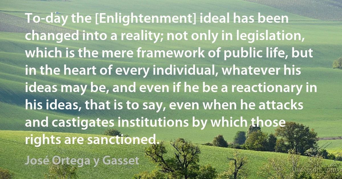 To-day the [Enlightenment] ideal has been changed into a reality; not only in legislation, which is the mere framework of public life, but in the heart of every individual, whatever his ideas may be, and even if he be a reactionary in his ideas, that is to say, even when he attacks and castigates institutions by which those rights are sanctioned. (José Ortega y Gasset)