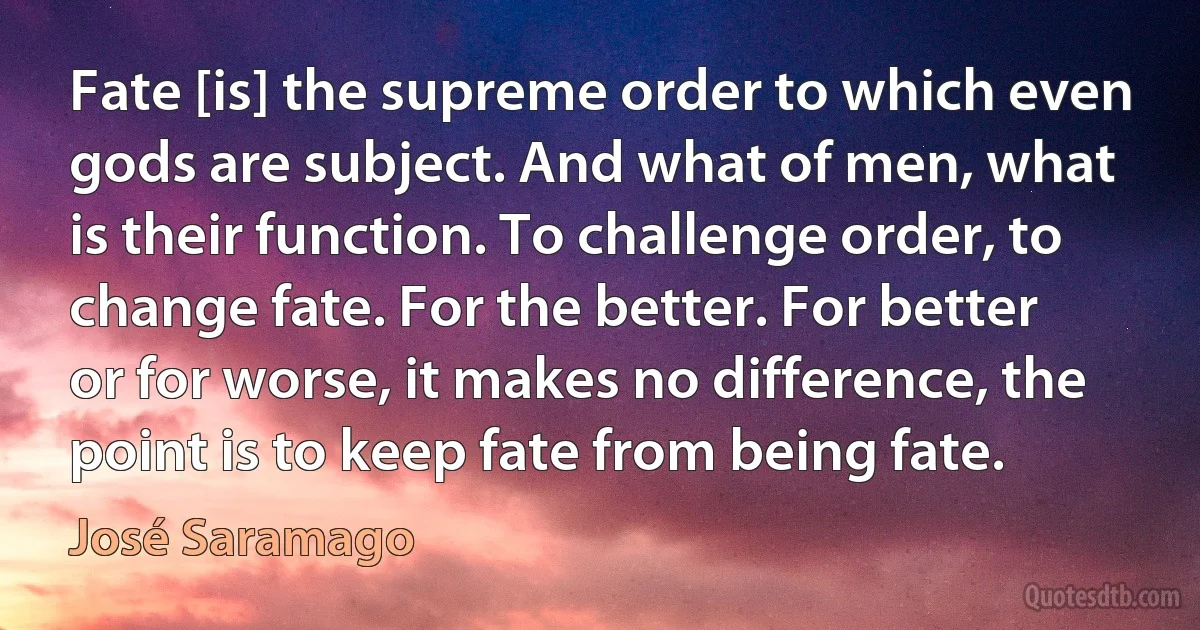 Fate [is] the supreme order to which even gods are subject. And what of men, what is their function. To challenge order, to change fate. For the better. For better or for worse, it makes no difference, the point is to keep fate from being fate. (José Saramago)