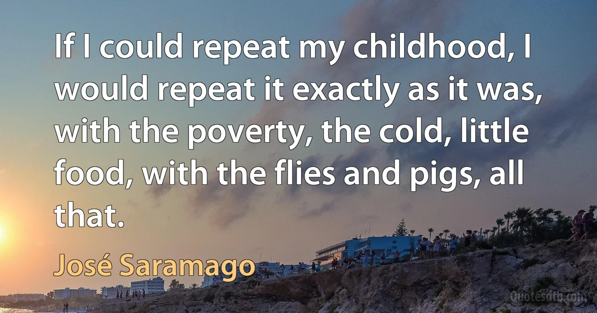 If I could repeat my childhood, I would repeat it exactly as it was, with the poverty, the cold, little food, with the flies and pigs, all that. (José Saramago)