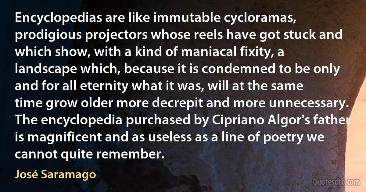 Encyclopedias are like immutable cycloramas, prodigious projectors whose reels have got stuck and which show, with a kind of maniacal fixity, a landscape which, because it is condemned to be only and for all eternity what it was, will at the same time grow older more decrepit and more unnecessary. The encyclopedia purchased by Cipriano Algor's father is magnificent and as useless as a line of poetry we cannot quite remember. (José Saramago)