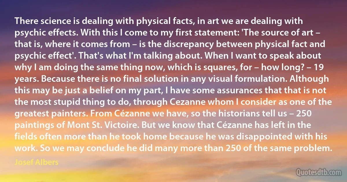 There science is dealing with physical facts, in art we are dealing with psychic effects. With this I come to my first statement: 'The source of art – that is, where it comes from – is the discrepancy between physical fact and psychic effect'. That's what I'm talking about. When I want to speak about why I am doing the same thing now, which is squares, for – how long? – 19 years. Because there is no final solution in any visual formulation. Although this may be just a belief on my part, I have some assurances that that is not the most stupid thing to do, through Cezanne whom I consider as one of the greatest painters. From Cézanne we have, so the historians tell us – 250 paintings of Mont St. Victoire. But we know that Cézanne has left in the fields often more than he took home because he was disappointed with his work. So we may conclude he did many more than 250 of the same problem. (Josef Albers)