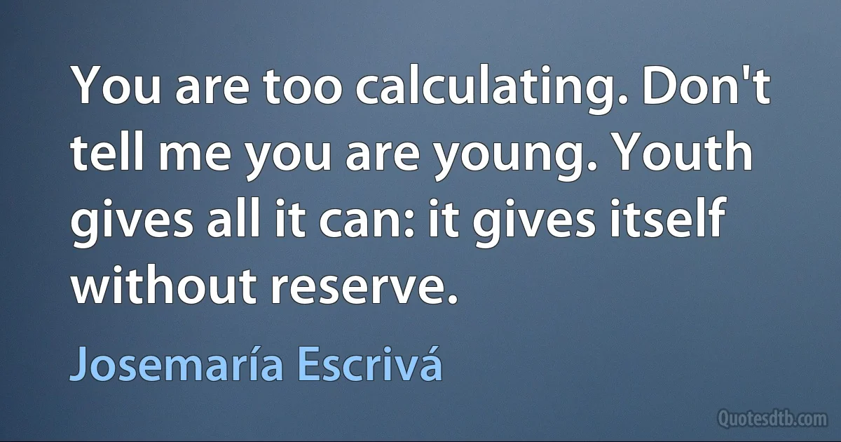 You are too calculating. Don't tell me you are young. Youth gives all it can: it gives itself without reserve. (Josemaría Escrivá)