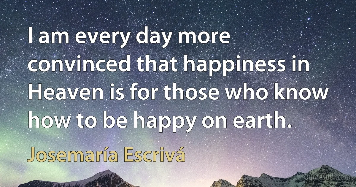 I am every day more convinced that happiness in Heaven is for those who know how to be happy on earth. (Josemaría Escrivá)