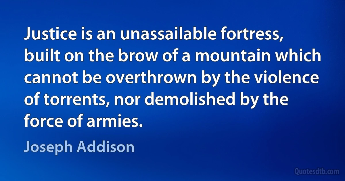 Justice is an unassailable fortress, built on the brow of a mountain which cannot be overthrown by the violence of torrents, nor demolished by the force of armies. (Joseph Addison)