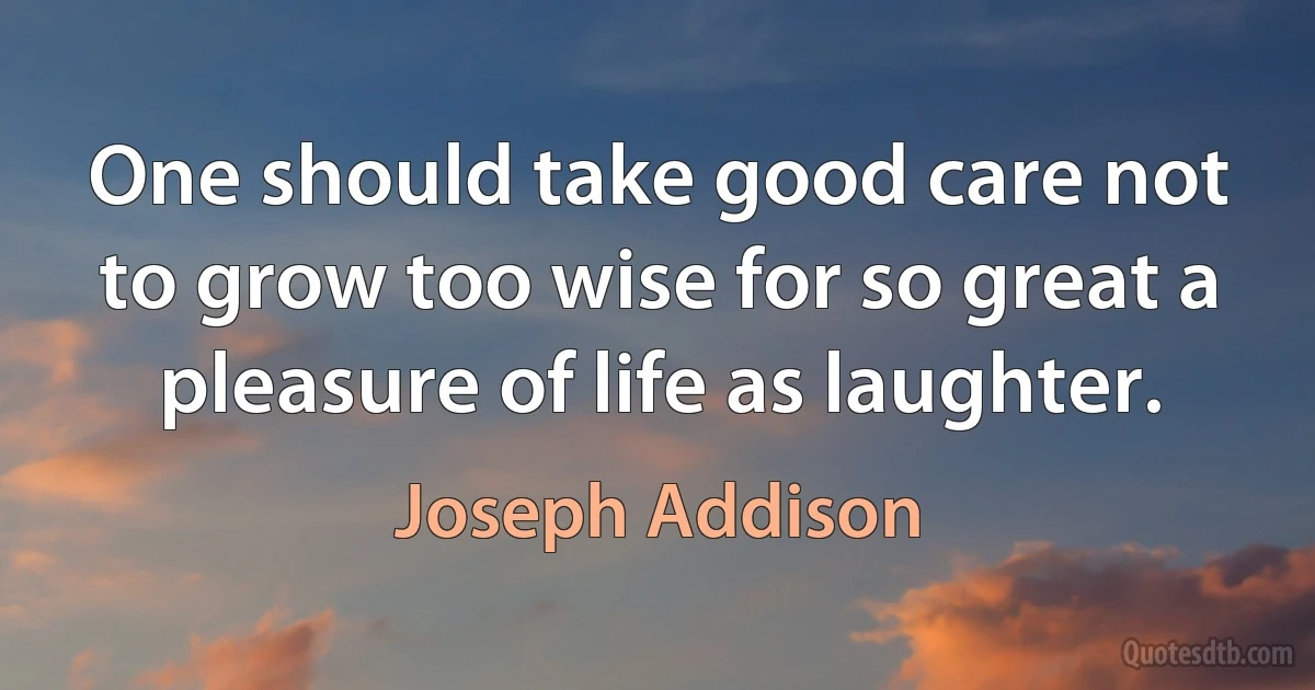 One should take good care not to grow too wise for so great a pleasure of life as laughter. (Joseph Addison)