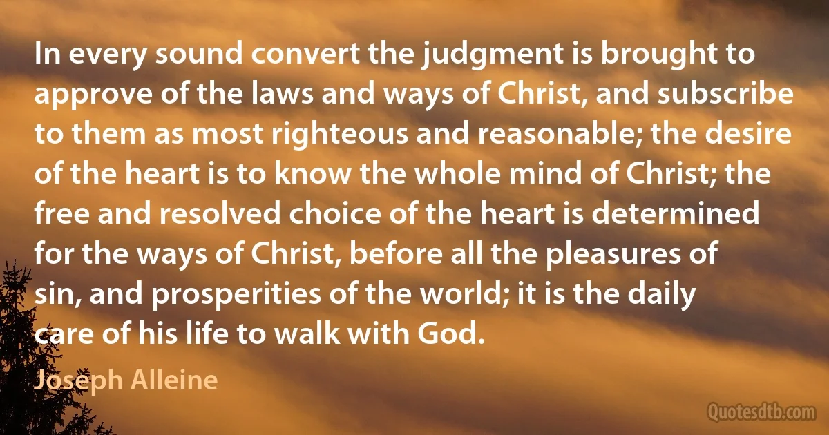 In every sound convert the judgment is brought to approve of the laws and ways of Christ, and subscribe to them as most righteous and reasonable; the desire of the heart is to know the whole mind of Christ; the free and resolved choice of the heart is determined for the ways of Christ, before all the pleasures of sin, and prosperities of the world; it is the daily care of his life to walk with God. (Joseph Alleine)