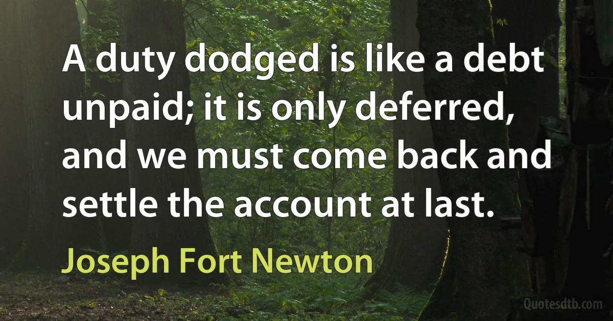 A duty dodged is like a debt unpaid; it is only deferred, and we must come back and settle the account at last. (Joseph Fort Newton)