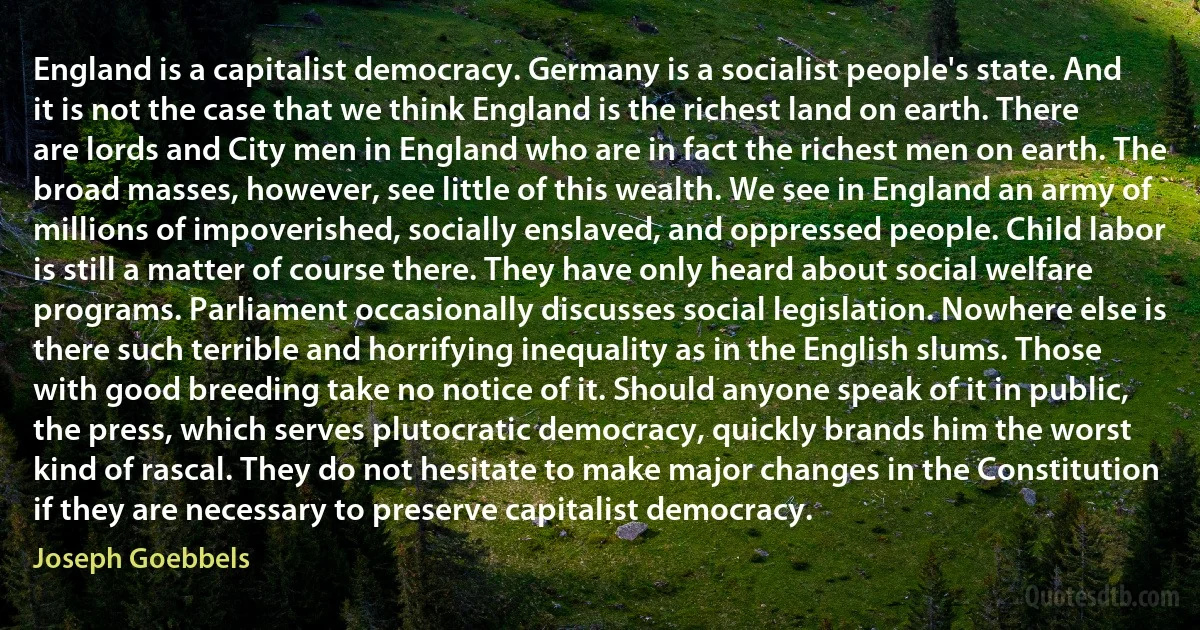 England is a capitalist democracy. Germany is a socialist people's state. And it is not the case that we think England is the richest land on earth. There are lords and City men in England who are in fact the richest men on earth. The broad masses, however, see little of this wealth. We see in England an army of millions of impoverished, socially enslaved, and oppressed people. Child labor is still a matter of course there. They have only heard about social welfare programs. Parliament occasionally discusses social legislation. Nowhere else is there such terrible and horrifying inequality as in the English slums. Those with good breeding take no notice of it. Should anyone speak of it in public, the press, which serves plutocratic democracy, quickly brands him the worst kind of rascal. They do not hesitate to make major changes in the Constitution if they are necessary to preserve capitalist democracy. (Joseph Goebbels)