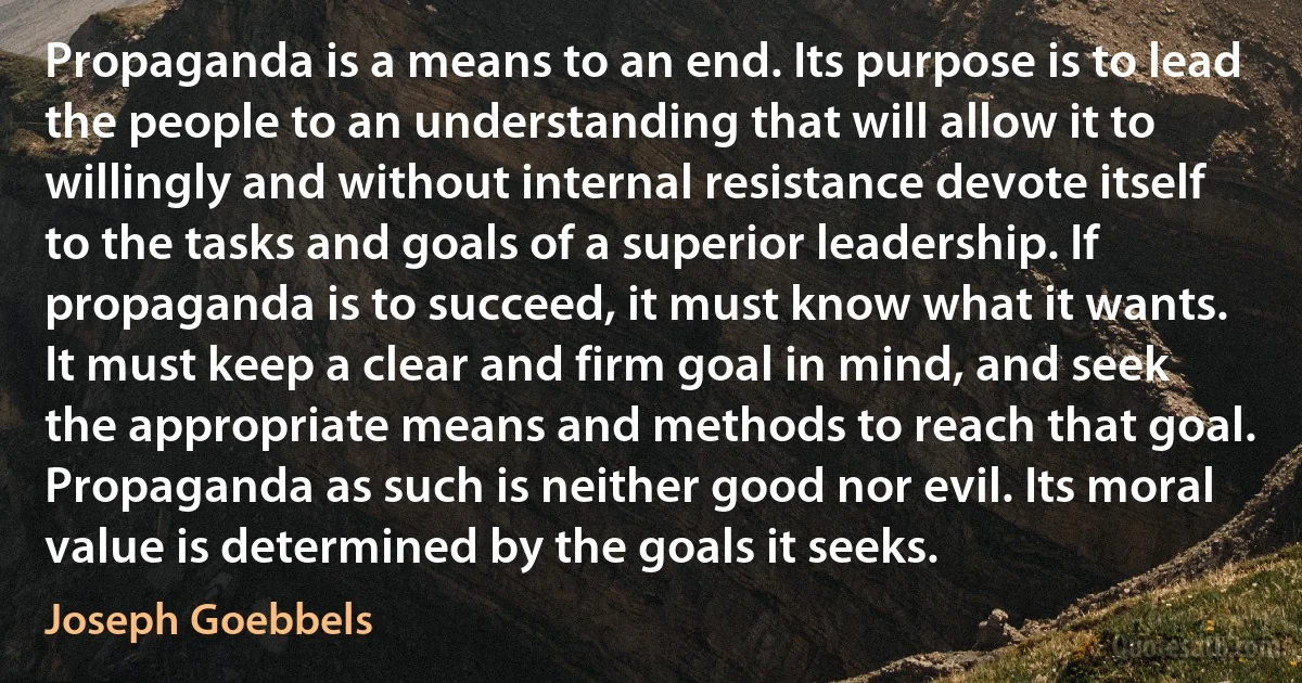 Propaganda is a means to an end. Its purpose is to lead the people to an understanding that will allow it to willingly and without internal resistance devote itself to the tasks and goals of a superior leadership. If propaganda is to succeed, it must know what it wants. It must keep a clear and firm goal in mind, and seek the appropriate means and methods to reach that goal. Propaganda as such is neither good nor evil. Its moral value is determined by the goals it seeks. (Joseph Goebbels)