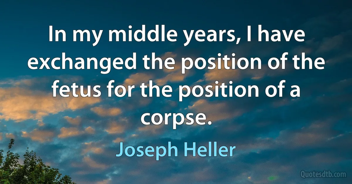 In my middle years, I have exchanged the position of the fetus for the position of a corpse. (Joseph Heller)