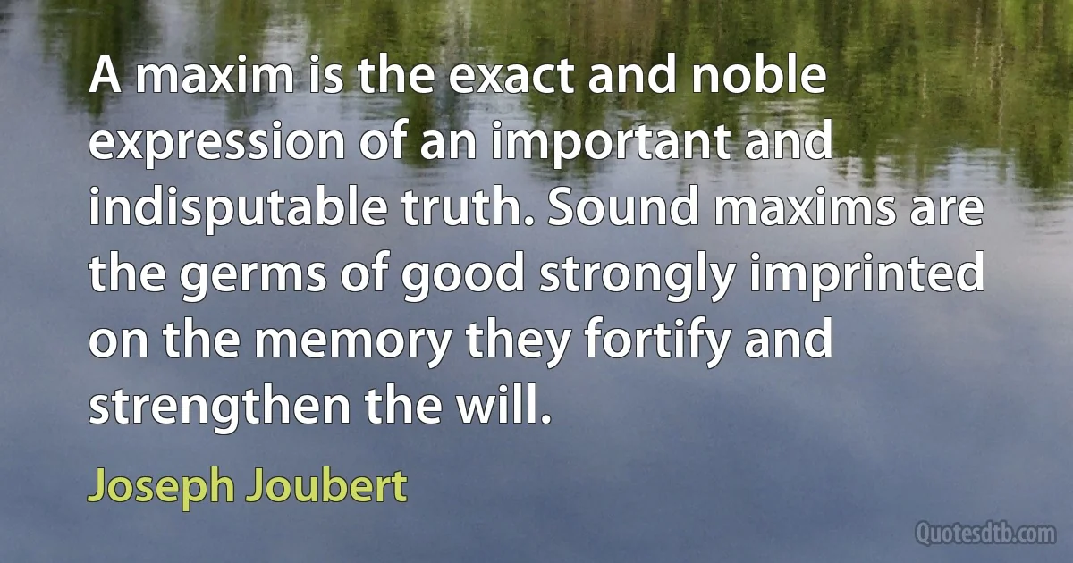 A maxim is the exact and noble expression of an important and indisputable truth. Sound maxims are the germs of good strongly imprinted on the memory they fortify and strengthen the will. (Joseph Joubert)