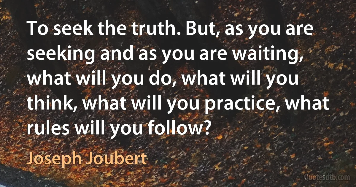 To seek the truth. But, as you are seeking and as you are waiting, what will you do, what will you think, what will you practice, what rules will you follow? (Joseph Joubert)