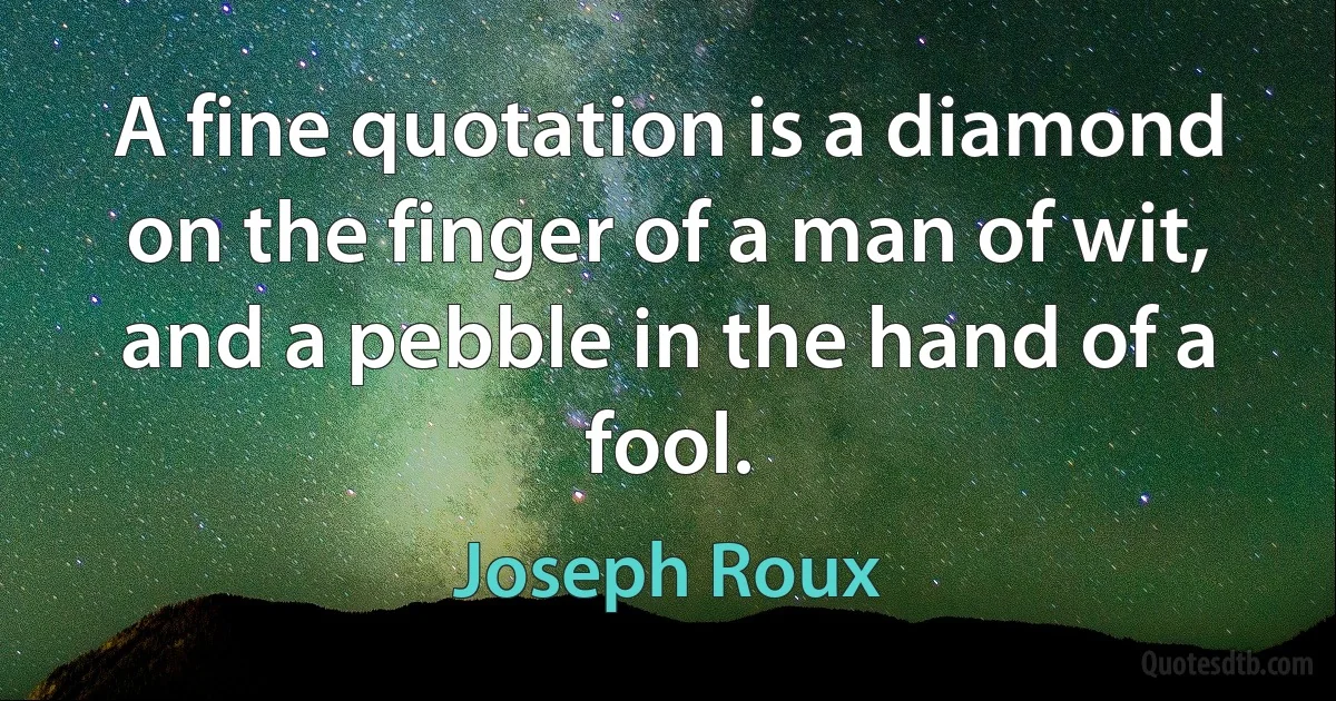 A fine quotation is a diamond on the finger of a man of wit, and a pebble in the hand of a fool. (Joseph Roux)