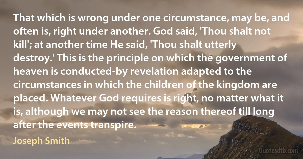 That which is wrong under one circumstance, may be, and often is, right under another. God said, 'Thou shalt not kill'; at another time He said, 'Thou shalt utterly destroy.' This is the principle on which the government of heaven is conducted-by revelation adapted to the circumstances in which the children of the kingdom are placed. Whatever God requires is right, no matter what it is, although we may not see the reason thereof till long after the events transpire. (Joseph Smith)