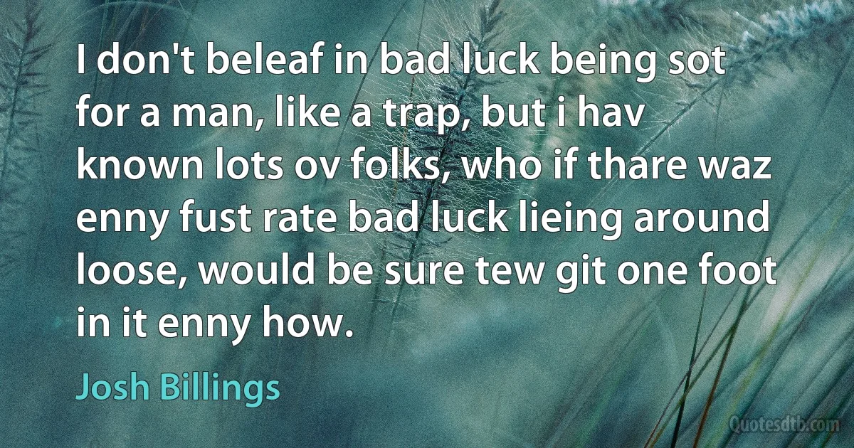 I don't beleaf in bad luck being sot for a man, like a trap, but i hav known lots ov folks, who if thare waz enny fust rate bad luck lieing around loose, would be sure tew git one foot in it enny how. (Josh Billings)