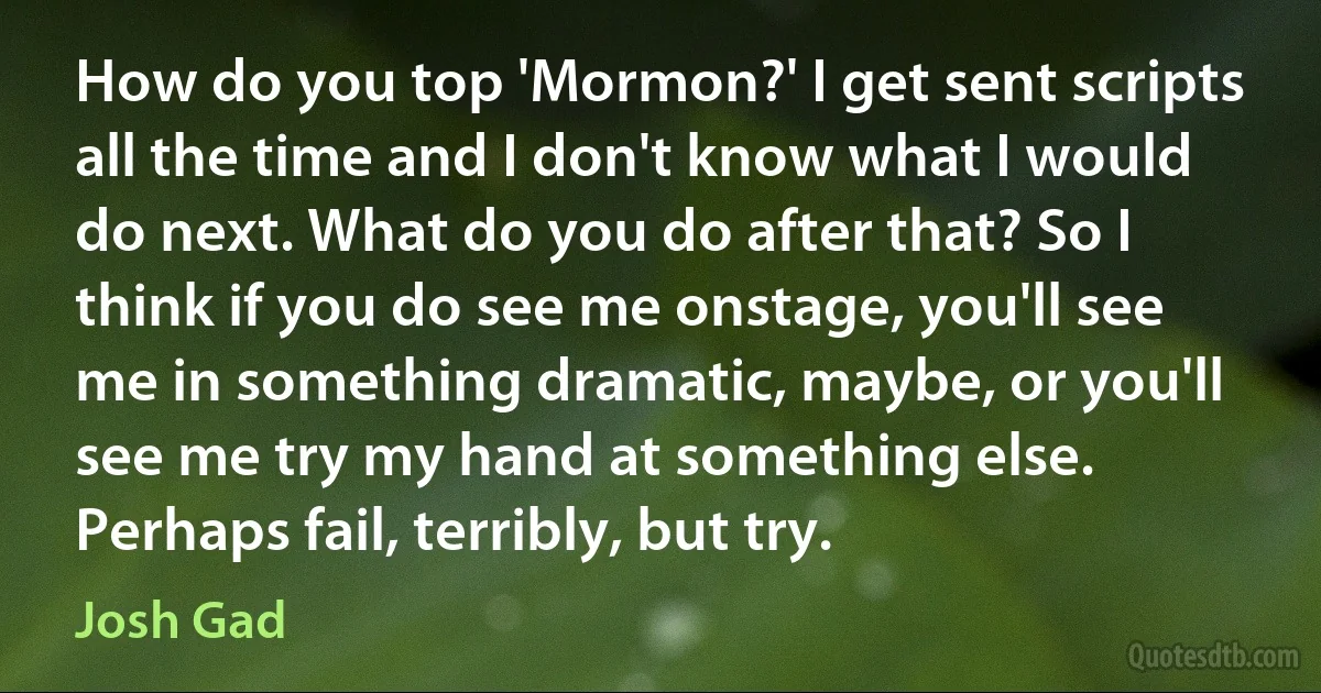 How do you top 'Mormon?' I get sent scripts all the time and I don't know what I would do next. What do you do after that? So I think if you do see me onstage, you'll see me in something dramatic, maybe, or you'll see me try my hand at something else. Perhaps fail, terribly, but try. (Josh Gad)