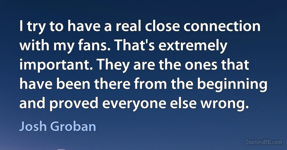 I try to have a real close connection with my fans. That's extremely important. They are the ones that have been there from the beginning and proved everyone else wrong. (Josh Groban)