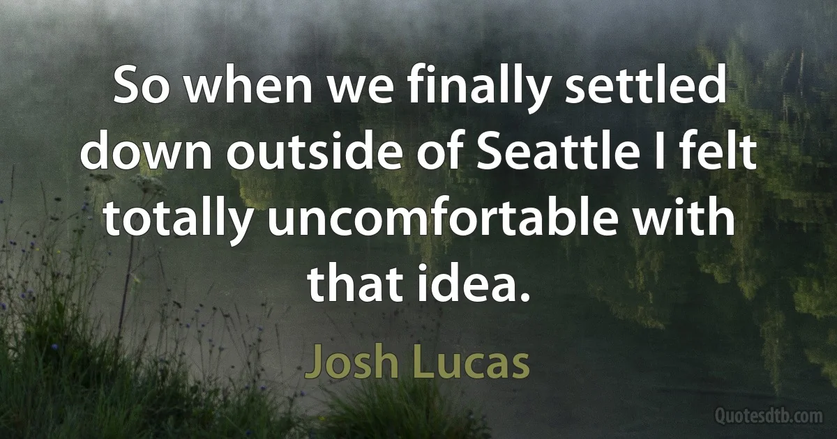 So when we finally settled down outside of Seattle I felt totally uncomfortable with that idea. (Josh Lucas)