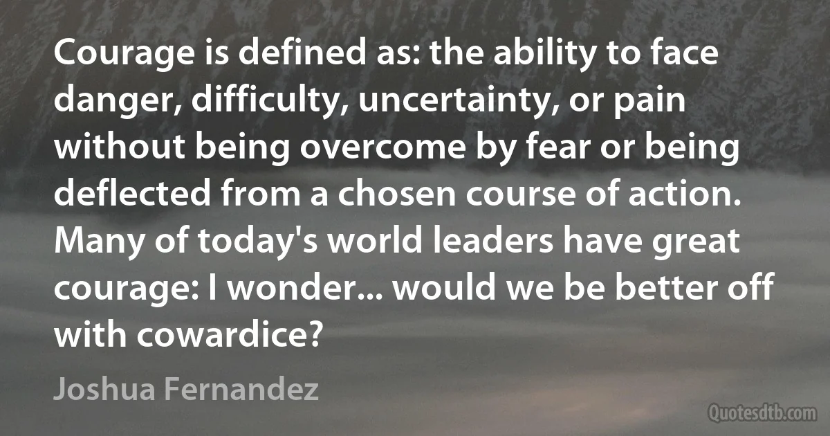 Courage is defined as: the ability to face danger, difficulty, uncertainty, or pain without being overcome by fear or being deflected from a chosen course of action. Many of today's world leaders have great courage: I wonder... would we be better off with cowardice? (Joshua Fernandez)