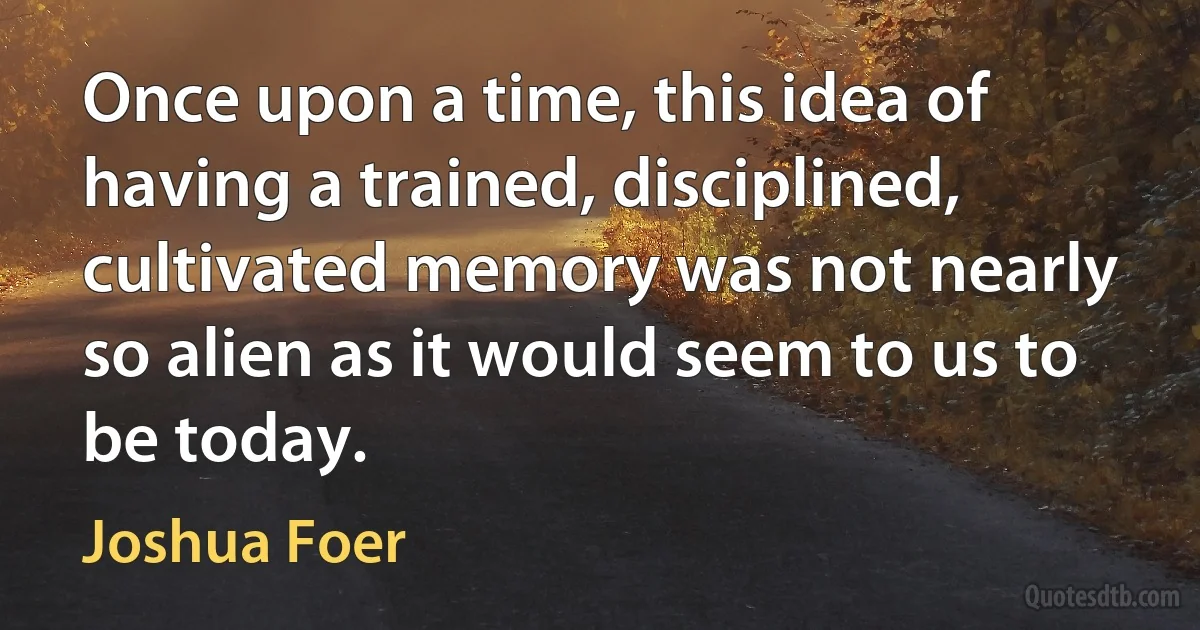 Once upon a time, this idea of having a trained, disciplined, cultivated memory was not nearly so alien as it would seem to us to be today. (Joshua Foer)