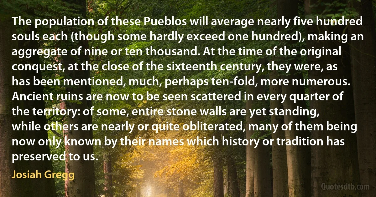 The population of these Pueblos will average nearly five hundred souls each (though some hardly exceed one hundred), making an aggregate of nine or ten thousand. At the time of the original conquest, at the close of the sixteenth century, they were, as has been mentioned, much, perhaps ten-fold, more numerous. Ancient ruins are now to be seen scattered in every quarter of the territory: of some, entire stone walls are yet standing, while others are nearly or quite obliterated, many of them being now only known by their names which history or tradition has preserved to us. (Josiah Gregg)