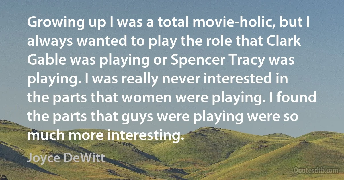 Growing up I was a total movie-holic, but I always wanted to play the role that Clark Gable was playing or Spencer Tracy was playing. I was really never interested in the parts that women were playing. I found the parts that guys were playing were so much more interesting. (Joyce DeWitt)