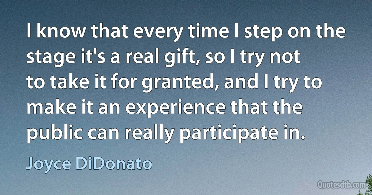 I know that every time I step on the stage it's a real gift, so I try not to take it for granted, and I try to make it an experience that the public can really participate in. (Joyce DiDonato)