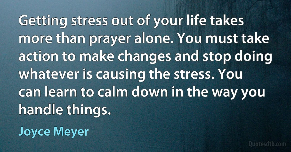 Getting stress out of your life takes more than prayer alone. You must take action to make changes and stop doing whatever is causing the stress. You can learn to calm down in the way you handle things. (Joyce Meyer)