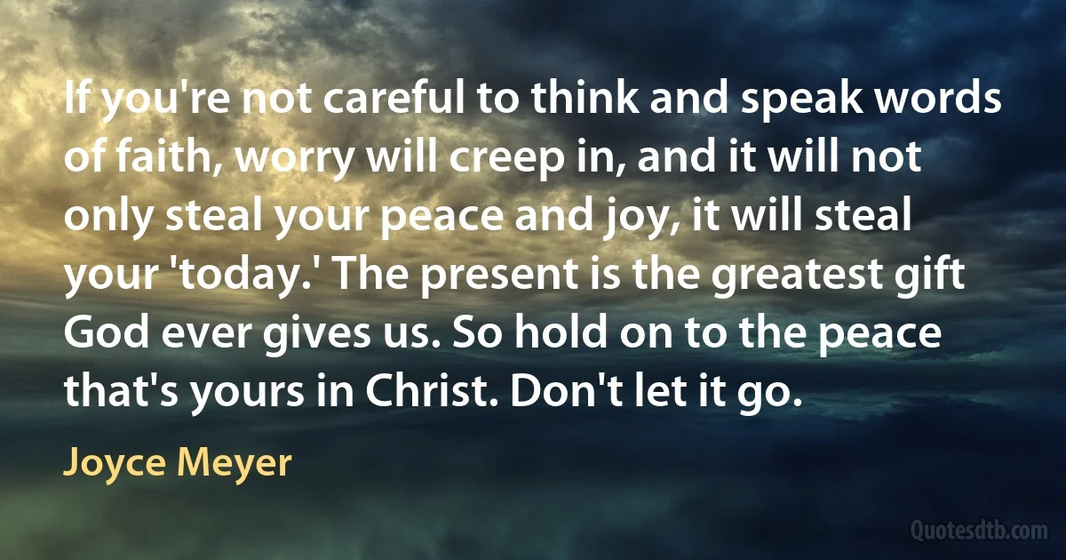 If you're not careful to think and speak words of faith, worry will creep in, and it will not only steal your peace and joy, it will steal your 'today.' The present is the greatest gift God ever gives us. So hold on to the peace that's yours in Christ. Don't let it go. (Joyce Meyer)