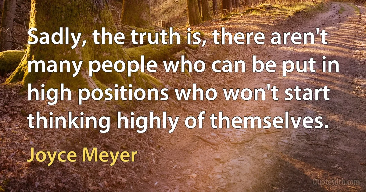 Sadly, the truth is, there aren't many people who can be put in high positions who won't start thinking highly of themselves. (Joyce Meyer)