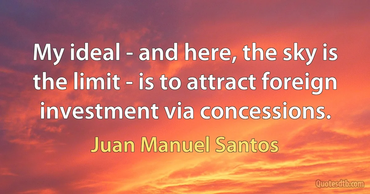 My ideal - and here, the sky is the limit - is to attract foreign investment via concessions. (Juan Manuel Santos)