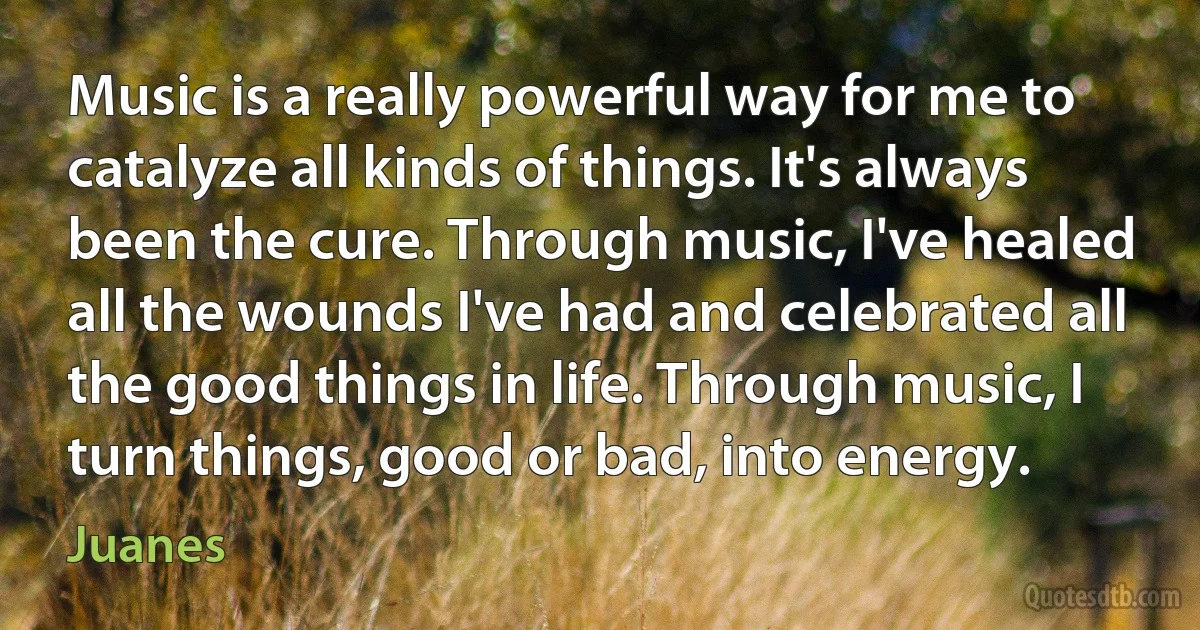 Music is a really powerful way for me to catalyze all kinds of things. It's always been the cure. Through music, I've healed all the wounds I've had and celebrated all the good things in life. Through music, I turn things, good or bad, into energy. (Juanes)