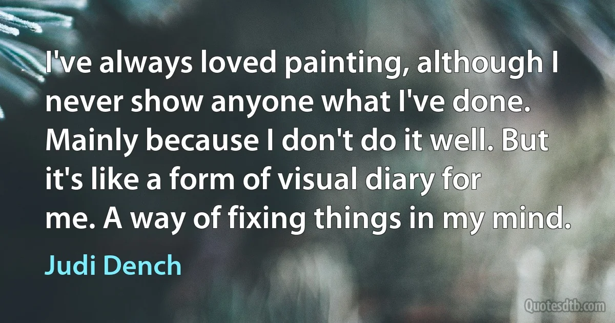 I've always loved painting, although I never show anyone what I've done. Mainly because I don't do it well. But it's like a form of visual diary for me. A way of fixing things in my mind. (Judi Dench)