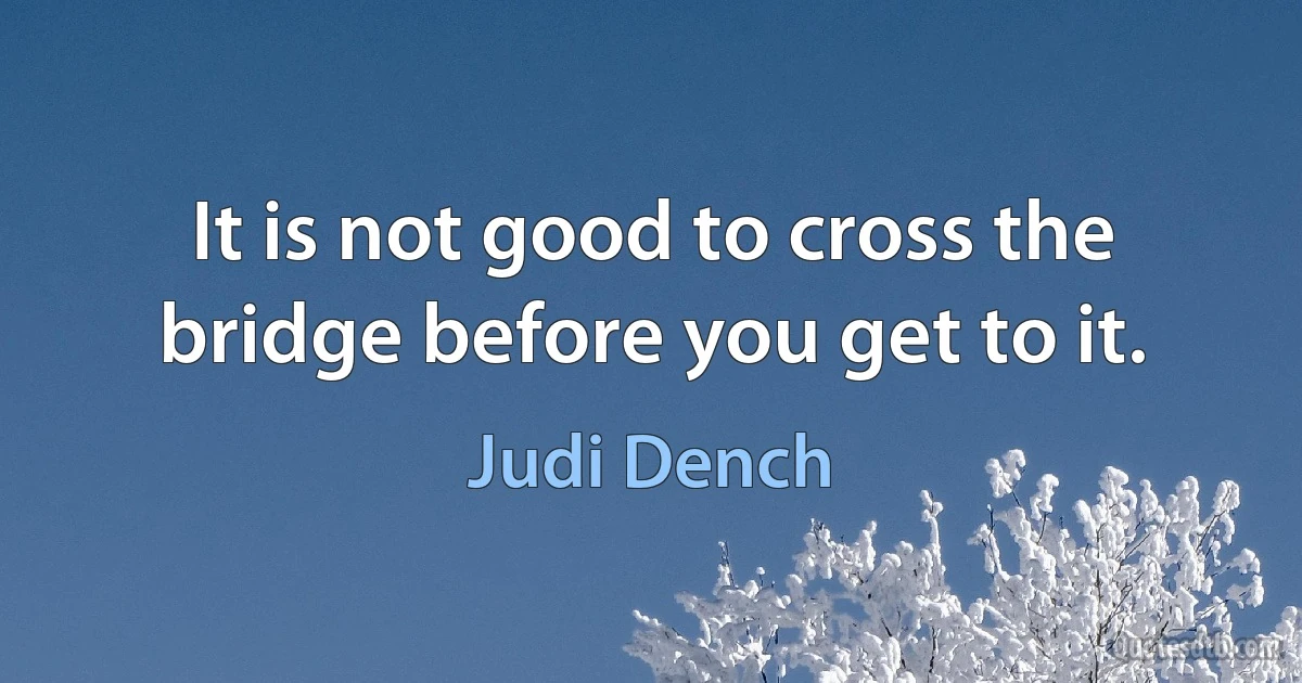 It is not good to cross the bridge before you get to it. (Judi Dench)