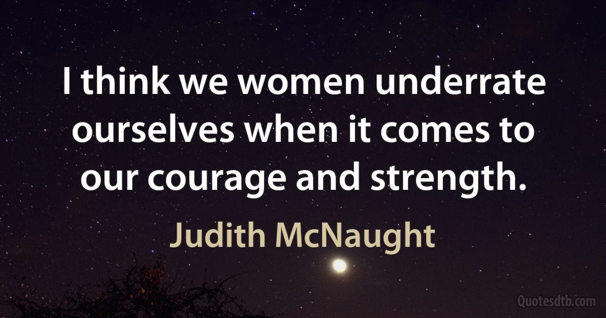 I think we women underrate ourselves when it comes to our courage and strength. (Judith McNaught)