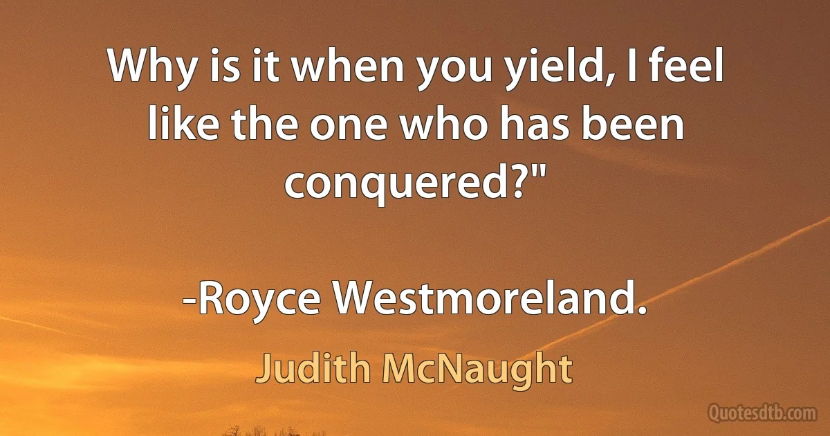 Why is it when you yield, I feel like the one who has been conquered?"

-Royce Westmoreland. (Judith McNaught)