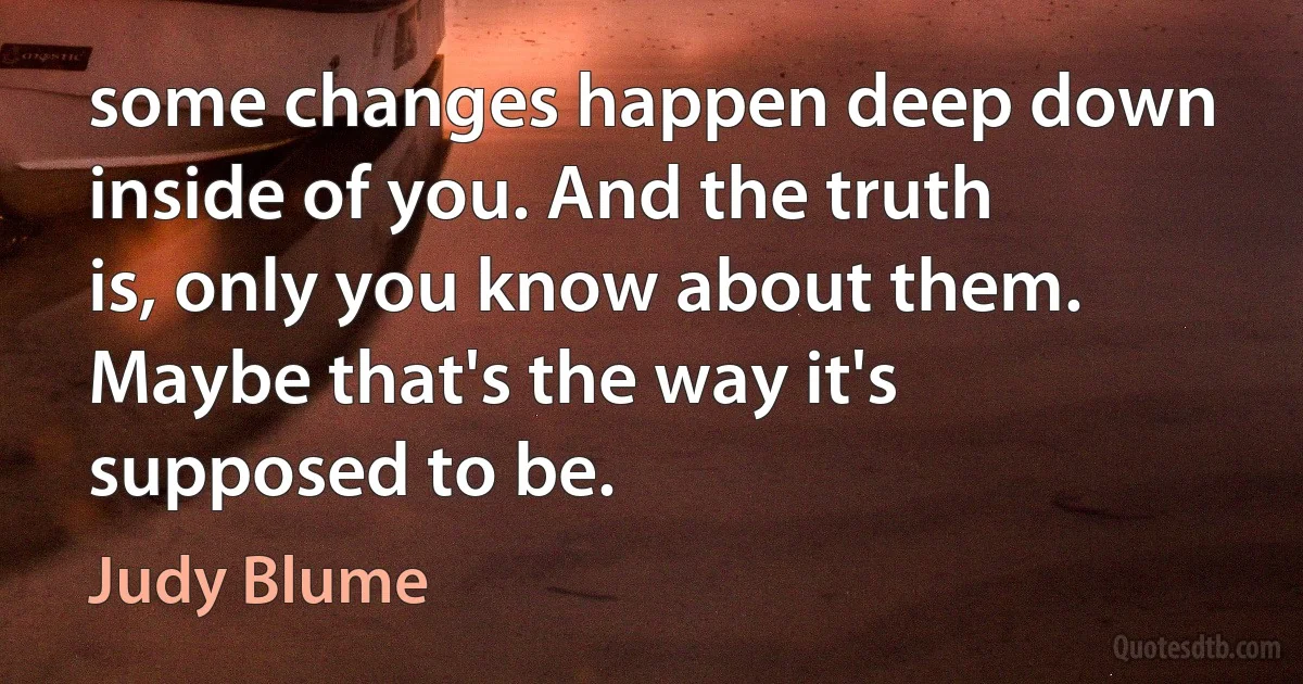 some changes happen deep down inside of you. And the truth is, only you know about them. Maybe that's the way it's supposed to be. (Judy Blume)