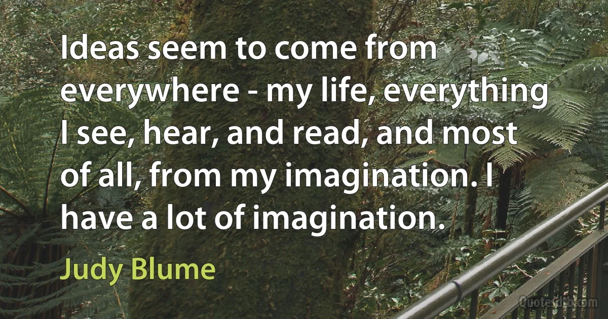 Ideas seem to come from everywhere - my life, everything I see, hear, and read, and most of all, from my imagination. I have a lot of imagination. (Judy Blume)