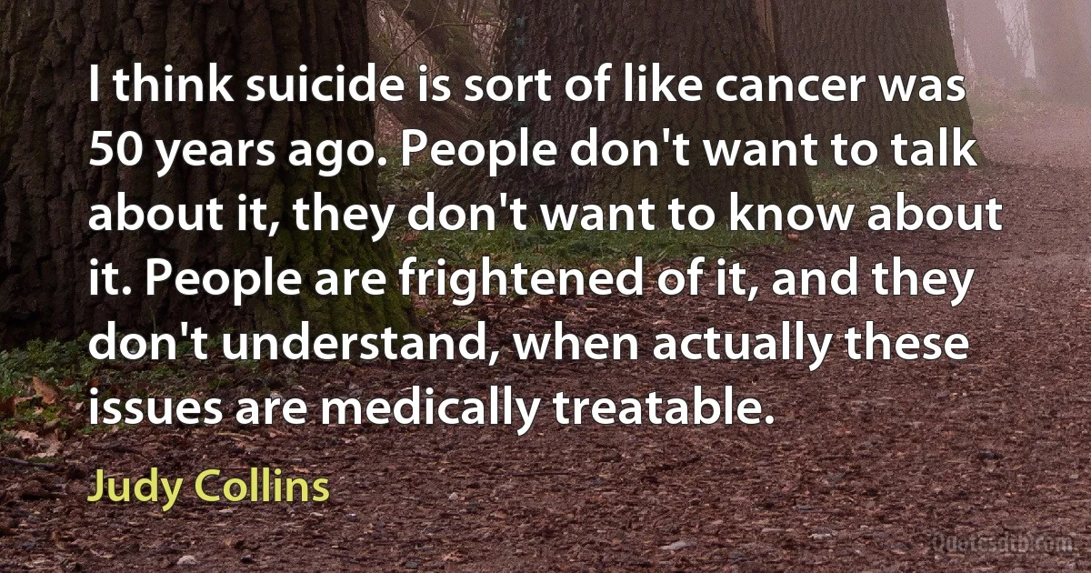 I think suicide is sort of like cancer was 50 years ago. People don't want to talk about it, they don't want to know about it. People are frightened of it, and they don't understand, when actually these issues are medically treatable. (Judy Collins)