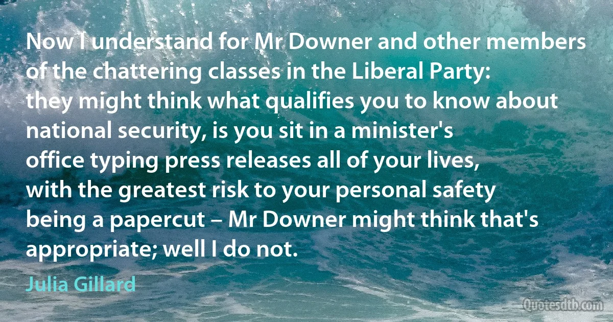 Now I understand for Mr Downer and other members of the chattering classes in the Liberal Party: they might think what qualifies you to know about national security, is you sit in a minister's office typing press releases all of your lives, with the greatest risk to your personal safety being a papercut – Mr Downer might think that's appropriate; well I do not. (Julia Gillard)