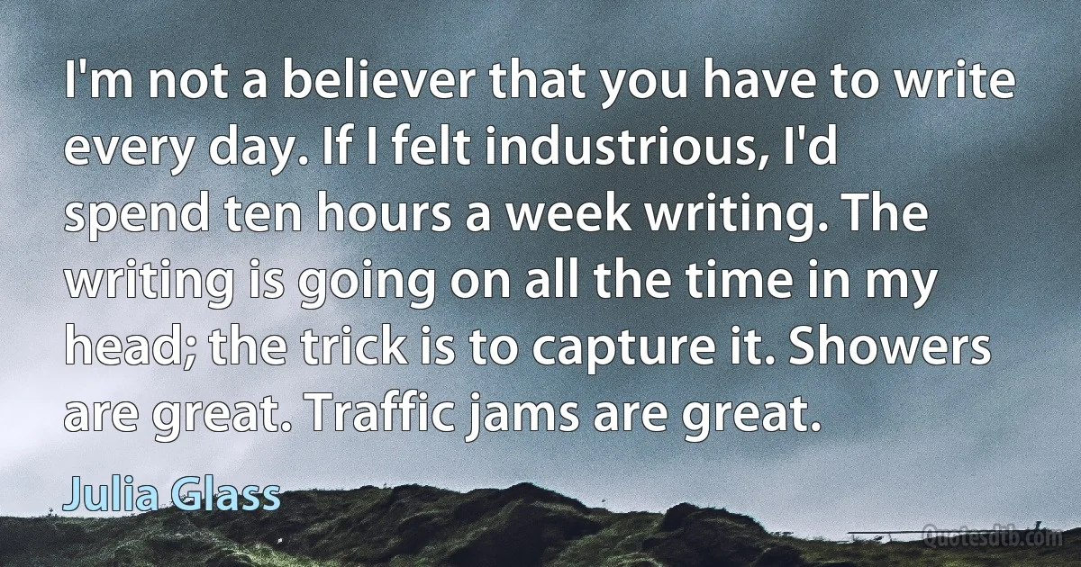 I'm not a believer that you have to write every day. If I felt industrious, I'd spend ten hours a week writing. The writing is going on all the time in my head; the trick is to capture it. Showers are great. Traffic jams are great. (Julia Glass)