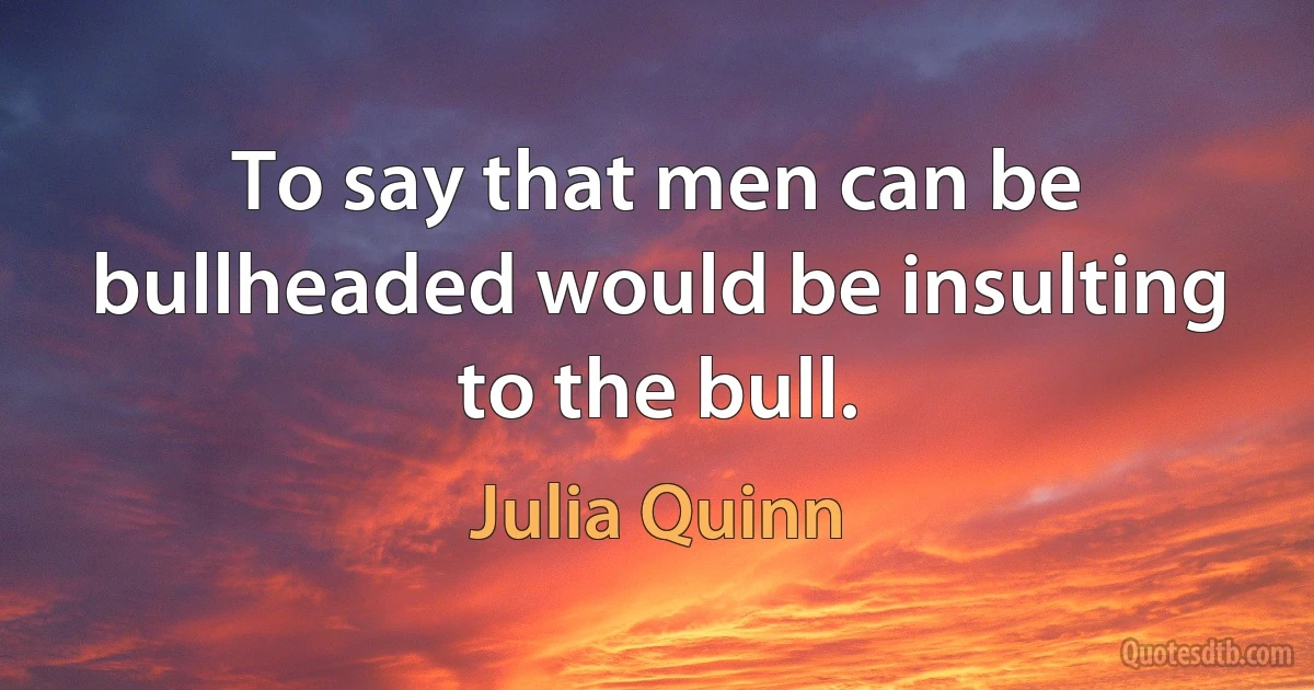 To say that men can be bullheaded would be insulting to the bull. (Julia Quinn)