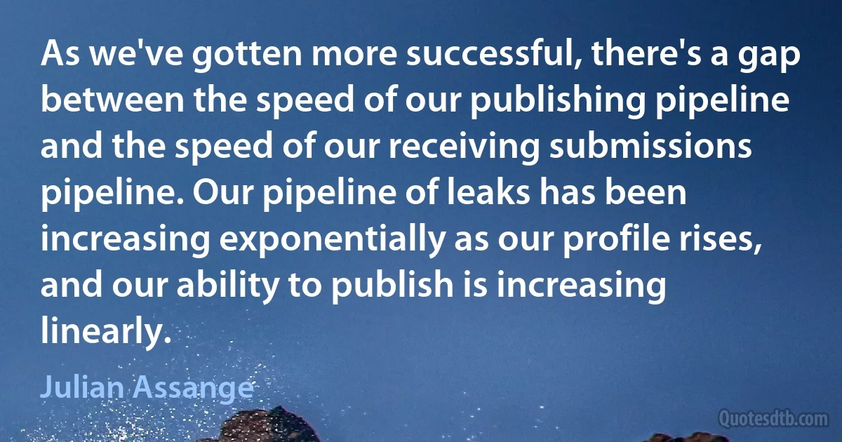 As we've gotten more successful, there's a gap between the speed of our publishing pipeline and the speed of our receiving submissions pipeline. Our pipeline of leaks has been increasing exponentially as our profile rises, and our ability to publish is increasing linearly. (Julian Assange)