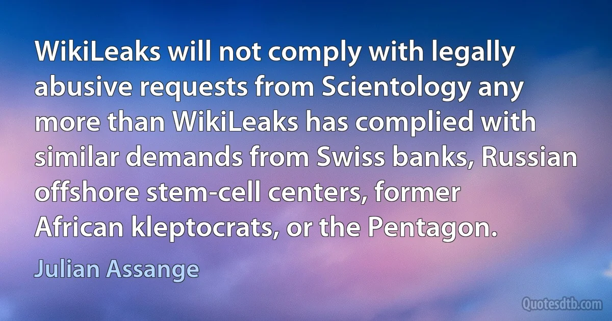 WikiLeaks will not comply with legally abusive requests from Scientology any more than WikiLeaks has complied with similar demands from Swiss banks, Russian offshore stem-cell centers, former African kleptocrats, or the Pentagon. (Julian Assange)