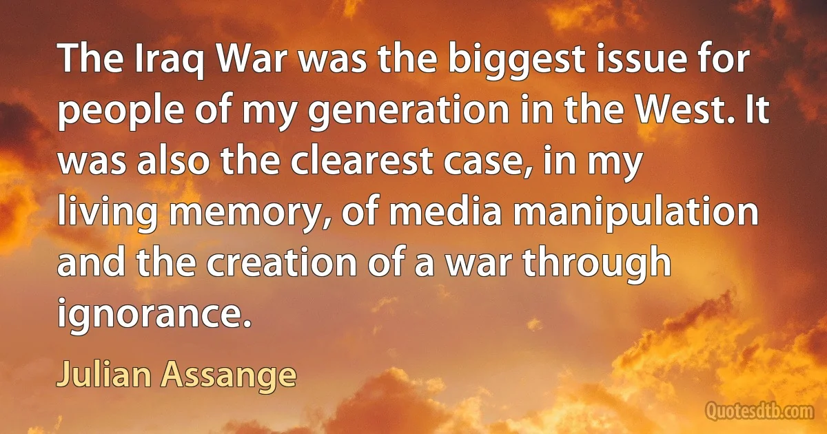 The Iraq War was the biggest issue for people of my generation in the West. It was also the clearest case, in my living memory, of media manipulation and the creation of a war through ignorance. (Julian Assange)